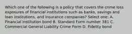 Which one of the following is a policy that covers the crime loss exposures of financial institutions such as banks, savings and loan institutions, and insurance companies? Select one: A. Financial institution bond B. Standard Form number 381 C. Commercial General Liability Crime Form D. Fidelity bond