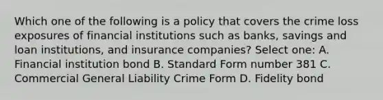 Which one of the following is a policy that covers the crime loss exposures of financial institutions such as banks, savings and loan institutions, and insurance companies? Select one: A. Financial institution bond B. Standard Form number 381 C. Commercial General Liability Crime Form D. Fidelity bond