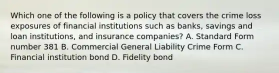 Which one of the following is a policy that covers the crime loss exposures of financial institutions such as banks, savings and loan institutions, and insurance companies? A. Standard Form number 381 B. Commercial General Liability Crime Form C. Financial institution bond D. Fidelity bond