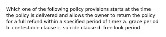 Which one of the following policy provisions starts at the time the policy is delivered and allows the owner to return the policy for a full refund within a specified period of time? a. grace period b. contestable clause c. suicide clause d. free look period