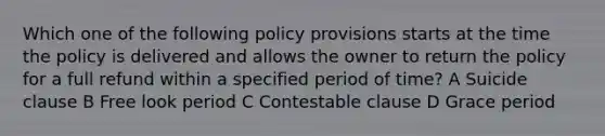 Which one of the following policy provisions starts at the time the policy is delivered and allows the owner to return the policy for a full refund within a specified period of time? A Suicide clause B Free look period C Contestable clause D Grace period