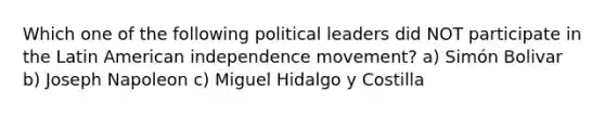 Which one of the following political leaders did NOT participate in the Latin American independence movement? a) Simón Bolivar b) Joseph Napoleon c) Miguel Hidalgo y Costilla