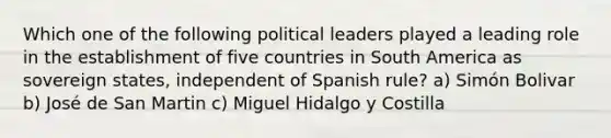 Which one of the following political leaders played a leading role in the establishment of five countries in South America as sovereign states, independent of Spanish rule? a) Simón Bolivar b) José de San Martin c) Miguel Hidalgo y Costilla