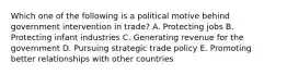 Which one of the following is a political motive behind government intervention in​ trade? A. Protecting jobs B. Protecting infant industries C. Generating revenue for the government D. Pursuing strategic trade policy E. Promoting better relationships with other countries