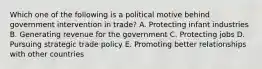 Which one of the following is a political motive behind government intervention in​ trade? A. Protecting infant industries B. Generating revenue for the government C. Protecting jobs D. Pursuing strategic trade policy E. Promoting better relationships with other countries