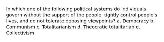 In which one of the following political systems do individuals govern without the support of the people, tightly control people's lives, and do not tolerate opposing viewpoints? a. Democracy b. Communism c. Totalitarianism d. Theocratic totalitarian e. Collectivism