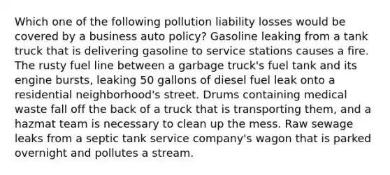 Which one of the following pollution liability losses would be covered by a business auto policy? Gasoline leaking from a tank truck that is delivering gasoline to service stations causes a fire. The rusty fuel line between a garbage truck's fuel tank and its engine bursts, leaking 50 gallons of diesel fuel leak onto a residential neighborhood's street. Drums containing medical waste fall off the back of a truck that is transporting them, and a hazmat team is necessary to clean up the mess. Raw sewage leaks from a septic tank service company's wagon that is parked overnight and pollutes a stream.