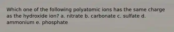 Which one of the following polyatomic ions has the same charge as the hydroxide ion? a. nitrate b. carbonate c. sulfate d. ammonium e. phosphate