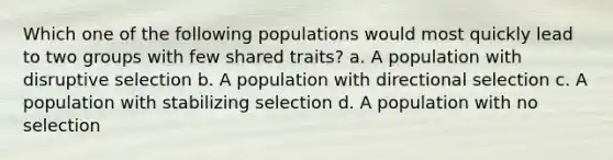 Which one of the following populations would most quickly lead to two groups with few shared traits? a. A population with disruptive selection b. A population with directional selection c. A population with stabilizing selection d. A population with no selection