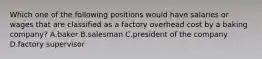 Which one of the following positions would have salaries or wages that are classified as a factory overhead cost by a baking company? A.baker B.salesman C.president of the company D.factory supervisor