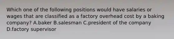 Which one of the following positions would have salaries or wages that are classified as a factory overhead cost by a baking company? A.baker B.salesman C.president of the company D.factory supervisor