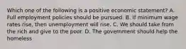 Which one of the following is a positive economic statement? A. Full employment policies should be pursued. B. If minimum wage rates rise, then unemployment will rise. C. We should take from the rich and give to the poor. D. The government should help the homeless