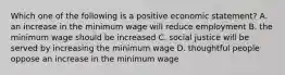 Which one of the following is a positive economic statement? A. an increase in the minimum wage will reduce employment B. the minimum wage should be increased C. social justice will be served by increasing the minimum wage D. thoughtful people oppose an increase in the minimum wage