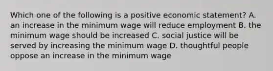 Which one of the following is a positive economic statement? A. an increase in the minimum wage will reduce employment B. the minimum wage should be increased C. social justice will be served by increasing the minimum wage D. thoughtful people oppose an increase in the minimum wage