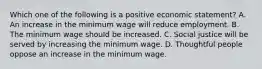 Which one of the following is a positive economic statement? A. An increase in the minimum wage will reduce employment. B. The minimum wage should be increased. C. Social justice will be served by increasing the minimum wage. D. Thoughtful people oppose an increase in the minimum wage.