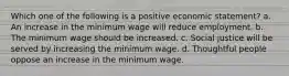 Which one of the following is a positive economic statement? a. An increase in the minimum wage will reduce employment. b. The minimum wage should be increased. c. Social justice will be served by increasing the minimum wage. d. Thoughtful people oppose an increase in the minimum wage.