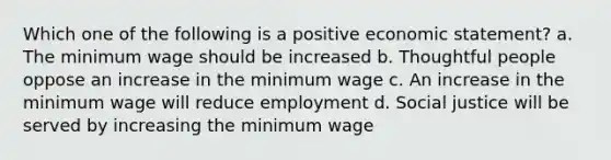 Which one of the following is a positive economic statement? a. The minimum wage should be increased b. Thoughtful people oppose an increase in the minimum wage c. An increase in the minimum wage will reduce employment d. Social justice will be served by increasing the minimum wage