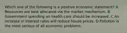 Which one of the following is a positive economic statement? A Resources are best allocated via the market mechanism. B Government spending on health care should be increased. C An increase in interest rates will reduce house prices. D Pollution is the most serious of all economic problems.