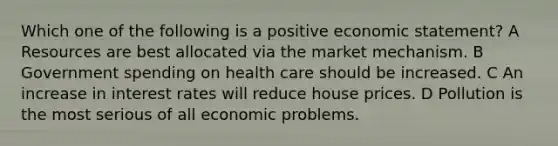 Which one of the following is a positive economic statement? A Resources are best allocated via the market mechanism. B Government spending on health care should be increased. C An increase in interest rates will reduce house prices. D Pollution is the most serious of all economic problems.