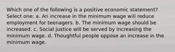 Which one of the following is a positive economic statement? Select one: a. An increase in the minimum wage will reduce employment for teenagers. b. The minimum wage should be increased. c. Social justice will be served by increasing the minimum wage. d. Thoughtful people oppose an increase in the minimum wage.