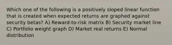 Which one of the following is a positively sloped linear function that is created when expected returns are graphed against security betas? A) Reward-to-risk matrix B) Security market line C) Portfolio weight graph D) Market real returns E) Normal distribution