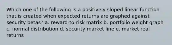 Which one of the following is a positively sloped linear function that is created when expected returns are graphed against security betas? a. reward-to-risk matrix b. portfolio weight graph c. normal distribution d. security market line e. market real returns