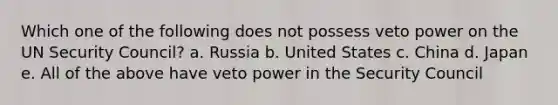 Which one of the following does not possess veto power on the UN Security Council? a. Russia b. United States c. China d. Japan e. All of the above have veto power in the Security Council