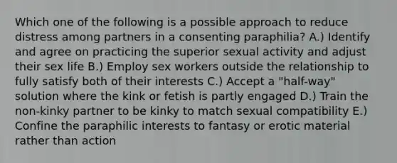 Which one of the following is a possible approach to reduce distress among partners in a consenting paraphilia? A.) Identify and agree on practicing the superior sexual activity and adjust their sex life B.) Employ sex workers outside the relationship to fully satisfy both of their interests C.) Accept a "half-way" solution where the kink or fetish is partly engaged D.) Train the non-kinky partner to be kinky to match sexual compatibility E.) Confine the paraphilic interests to fantasy or erotic material rather than action