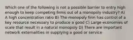 Which one of the following is not a possible barrier to entry high enough to keep competing firms out of a monopoly industry? A) A high concentration ratio B) The monopoly firm has control of a key resource necessary to produce a good C) Large economies of scale that result in a natural monopoly D) There are important network externalities in supplying a good or service