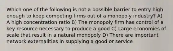 Which one of the following is not a possible barrier to entry high enough to keep competing firms out of a monopoly industry? A) A high concentration ratio B) The monopoly firm has control of a key resource necessary to produce a good C) Large economies of scale that result in a natural monopoly D) There are important network externalities in supplying a good or service