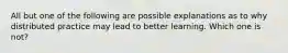 All but one of the following are possible explanations as to why distributed practice may lead to better learning. Which one is not?