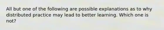 All but one of the following are possible explanations as to why distributed practice may lead to better learning. Which one is not?