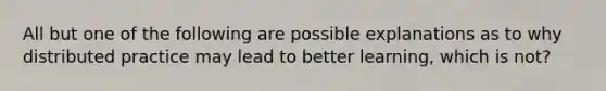 All but one of the following are possible explanations as to why distributed practice may lead to better learning, which is not?