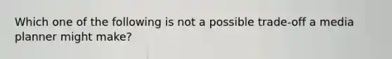 Which one of the following is not a possible trade-off a media planner might make?