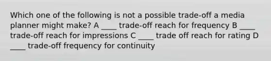 Which one of the following is not a possible trade-off a media planner might make? A ____ trade-off reach for frequency B ____ trade-off reach for impressions C ____ trade off reach for rating D ____ trade-off frequency for continuity