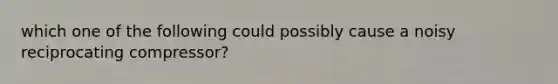 which one of the following could possibly cause a noisy reciprocating compressor?