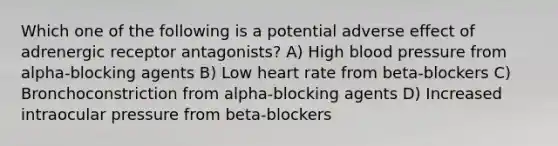 Which one of the following is a potential adverse effect of adrenergic receptor antagonists? A) High blood pressure from alpha-blocking agents B) Low heart rate from beta-blockers C) Bronchoconstriction from alpha-blocking agents D) Increased intraocular pressure from beta-blockers