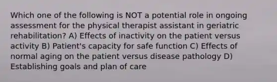 Which one of the following is NOT a potential role in ongoing assessment for the physical therapist assistant in geriatric rehabilitation? A) Effects of inactivity on the patient versus activity B) Patient's capacity for safe function C) Effects of normal aging on the patient versus disease pathology D) Establishing goals and plan of care