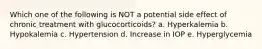 Which one of the following is NOT a potential side effect of chronic treatment with glucocorticoids? a. Hyperkalemia b. Hypokalemia c. Hypertension d. Increase in IOP e. Hyperglycemia