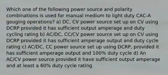 Which one of the following power source and polarity combinations is used for manual medium to light duty CAC-A gouging operations? a) DC, CV power source set up on CV using DCRP provided it has sufficient output amperage and duty cycling rating b) AC/DC, CC/CV power source set up on CV using DCRP provided it has sufficient amperage output and duty cycle rating c) AC/DC, CC power source set up using DCRP, provided it has sufficient amperage output and 100% duty cycle d) An AC/CV power source provided it have sufficient output amperage and at least a 60% duty cycle rating