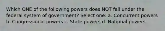 Which ONE of the following powers does NOT fall under the federal system of government? Select one: a. Concurrent powers b. Congressional powers c. State powers d. National powers