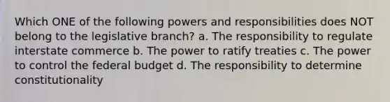 Which ONE of the following powers and responsibilities does NOT belong to the legislative branch? a. The responsibility to regulate interstate commerce b. The power to ratify treaties c. The power to control the federal budget d. The responsibility to determine constitutionality