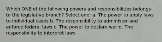 Which ONE of the following powers and responsibilities belongs to the legislative branch? Select one: a. The power to apply laws to individual cases b. The responsibility to administer and enforce federal laws c. The power to declare war d. The responsibility to interpret laws