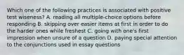 Which one of the following practices is associated with positive test wiseness? A. reading all multiple-choice options before responding B. skipping over easier items at first in order to do the harder ones while freshest C. going with one's first impression when unsure of a question D. paying special attention to the conjunctions used in essay questions