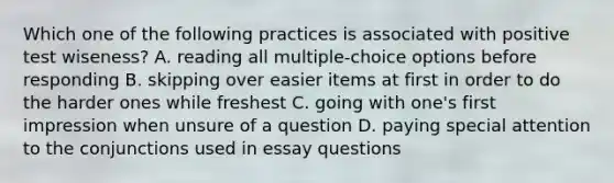 Which one of the following practices is associated with positive test wiseness? A. reading all multiple-choice options before responding B. skipping over easier items at first in order to do the harder ones while freshest C. going with one's first impression when unsure of a question D. paying special attention to the conjunctions used in essay questions