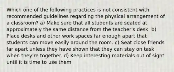 Which one of the following practices is not consistent with recommended guidelines regarding the physical arrangement of a classroom? a) Make sure that all students are seated at approximately the same distance from the teacher's desk. b) Place desks and other work spaces far enough apart that students can move easily around the room. c) Seat close friends far apart unless they have shown that they can stay on task when they're together. d) Keep interesting materials out of sight until it is time to use them.