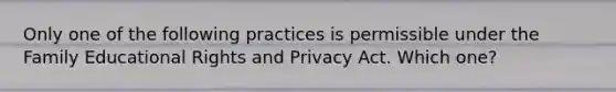 Only one of the following practices is permissible under the Family Educational Rights and Privacy Act. Which one?