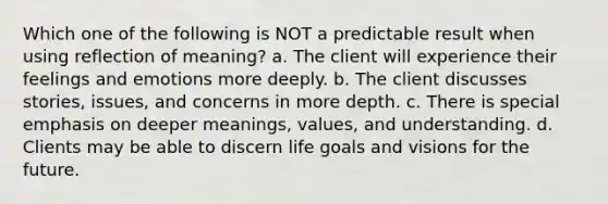 Which one of the following is NOT a predictable result when using reflection of meaning? a. The client will experience their feelings and emotions more deeply. b. The client discusses stories, issues, and concerns in more depth. c. There is special emphasis on deeper meanings, values, and understanding. d. Clients may be able to discern life goals and visions for the future.