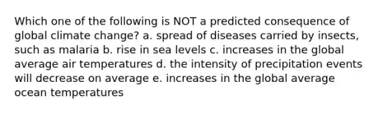 Which one of the following is NOT a predicted consequence of global climate change? a. spread of diseases carried by insects, such as malaria b. rise in sea levels c. increases in the global average air temperatures d. the intensity of precipitation events will decrease on average e. increases in the global average ocean temperatures