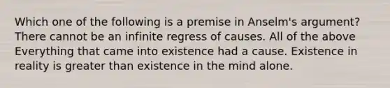 Which one of the following is a premise in Anselm's argument? There cannot be an infinite regress of causes. All of the above Everything that came into existence had a cause. Existence in reality is greater than existence in the mind alone.